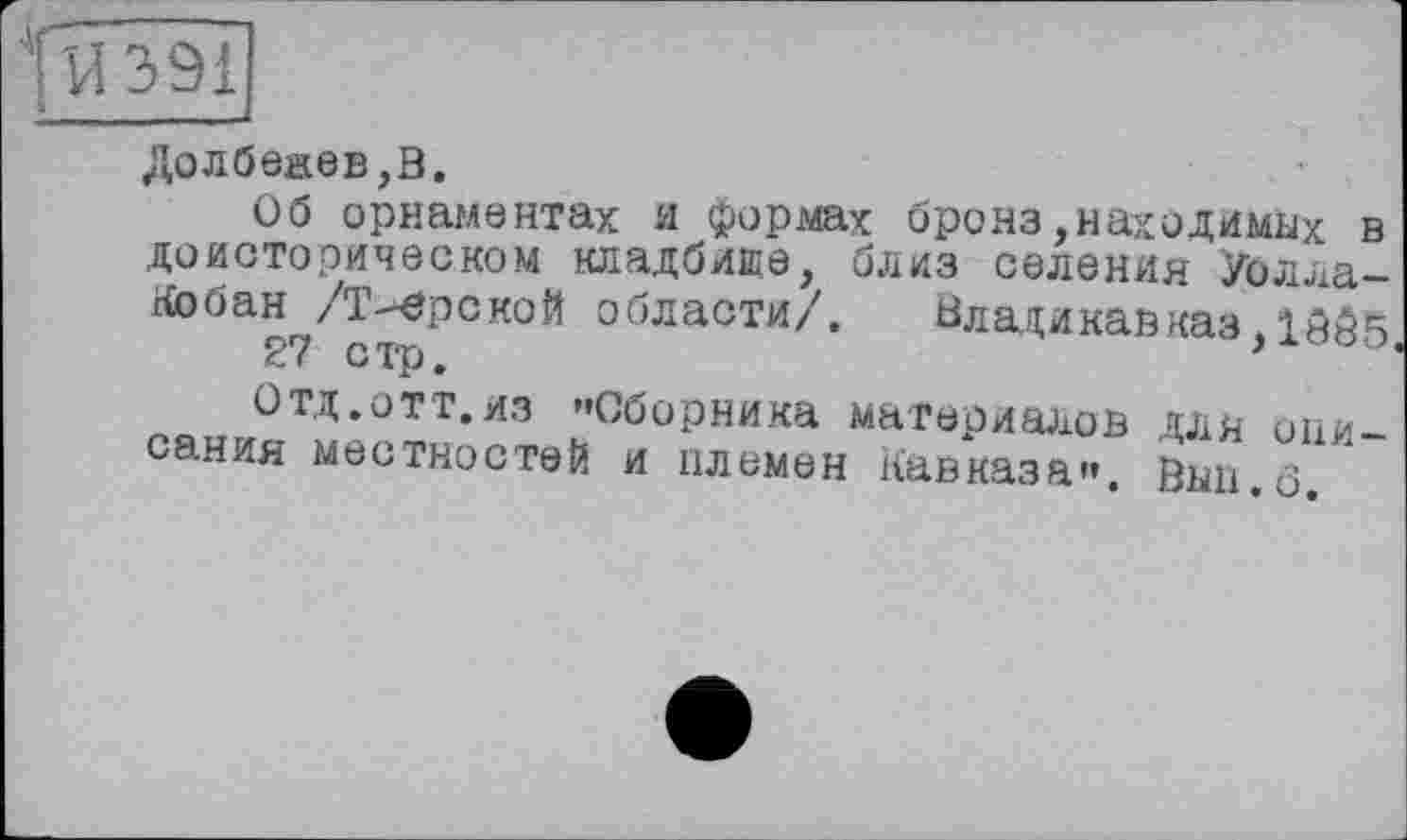 ﻿fvi 391
Долбежев,В.
Об орнаментах и формах бронз,находимых в доисторическом кладбище, близ селения Уолла-Кобан /Тверской области/.	Владикавказ Д005
27 стр.
Отд.отт.из ’'Сборника материалов для описания местностей и племен Кавказа». Вып.о,